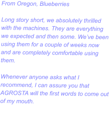 From Oregon, Blueberries  Long story short, we absolutely thrilled with the machines. They are everything we expected and then some. We’ve been using them for a couple of weeks now and are completely comfortable using them.   Whenever anyone asks what I recommend, I can assure you that AGROSTA will the first words to come out of my mouth.