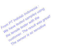 From PT Indolab Indonesia : We have tested samples using the tensile tester with the customer. The result was great! The sensor is so sensitive