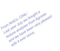 From NotCo, Chile : Last year July we bought a texture analyser from Agrosta and we have been very pleased with it ever since.