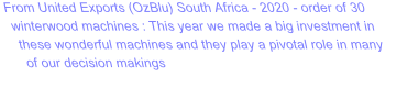 From United Exports (OzBlu) South Africa - 2020 - order of 30 winterwood machines : This year we made a big investment in these wonderful machines and they play a pivotal role in many of our decision makings