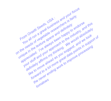 From Orsetti Seeds, USA : You all run a great business and your focus on the needs of vegetable researchers is fairly unique in the texture space and definitely appreciated.  I’ve always been happy to endorse your stuff and your approach to the industry, and this definitely affirms my thinking.  We would absolutely like to move ahead as you suggest, and we look forward to a lot more great data points in support of the never ending work to improve processing tomatoes