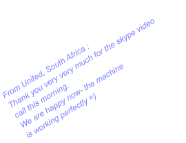 From United, South Africa : Thank you very very much for the skype video call this morning. We are happy now- the machine  is working perfectly =)