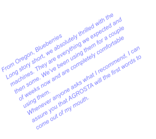 From Oregon, Blueberries Long story short, we absolutely thrilled with the machines. They are everything we expected and then some. We’ve been using them for a couple of weeks now and are completely comfortable using them.  Whenever anyone asks what I recommend, I can assure you that AGROSTA will the first words to come out of my mouth.