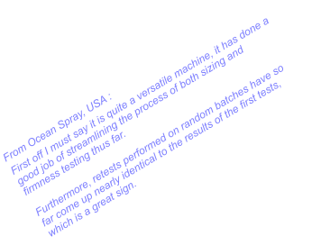 From Ocean Spray, USA : First off I must say it is quite a versatile machine, it has done a good job of streamlining the process of both sizing and firmness testing thus far.  Furthermore, retests performed on random batches have so far come up nearly identical to the results of the first tests, which is a great sign.