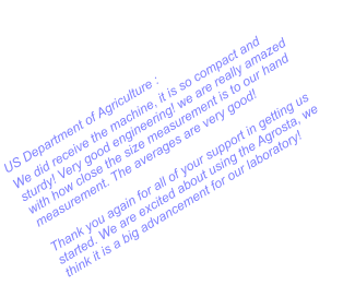 US Department of Agriculture : We did receive the machine, it is so compact and sturdy! Very good engineering! we are really amazed with how close the size measurement is to our hand measurement. The averages are very good!  Thank you again for all of your support in getting us started. We are excited about using the Agrosta, we think it is a big advancement for our laboratory!
