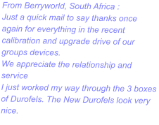 From Berryworld, South Africa : Just a quick mail to say thanks once again for everything in the recent calibration and upgrade drive of our groups devices. We appreciate the relationship and service I just worked my way through the 3 boxes of Durofels. The New Durofels look very nice.